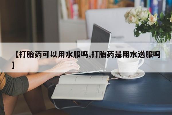 买流产药的微信联系方式【打胎药可以用水服吗,打胎药是用水送服吗】