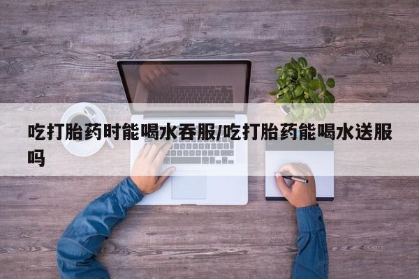 买流产药的微信联系方式吃打胎药时能喝水吞服/吃打胎药能喝水送服吗