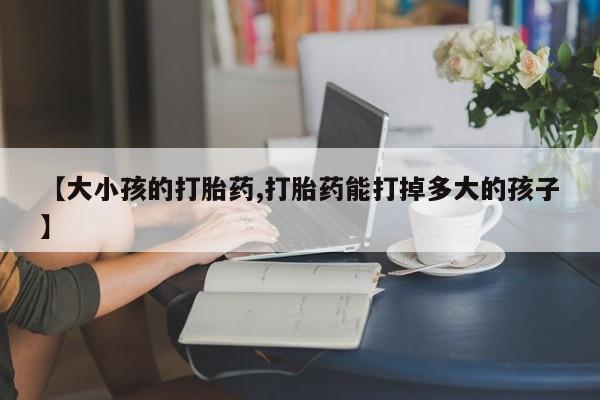 买流产药的微信联系方式【大小孩的打胎药,打胎药能打掉多大的孩子】