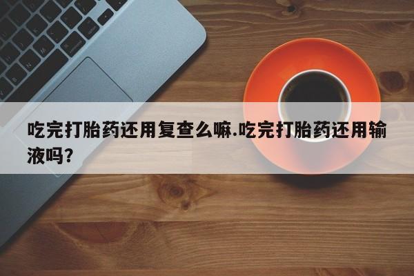 买流产药的微信联系方式吃完打胎药还用复查么嘛.吃完打胎药还用输液吗？