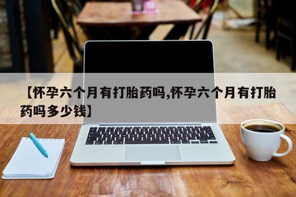 买流产药的微信联系方式【怀孕六个月有打胎药吗,怀孕六个月有打胎药吗多少钱】