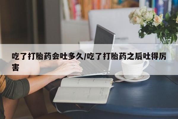 买流产药的微信联系方式吃了打胎药会吐多久/吃了打胎药之后吐得厉害
