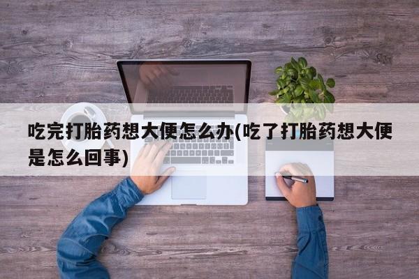 买流产药的微信联系方式吃完打胎药想大便怎么办(吃了打胎药想大便是怎么回事)