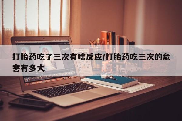买流产药的微信联系方式打胎药吃了三次有啥反应/打胎药吃三次的危害有多大