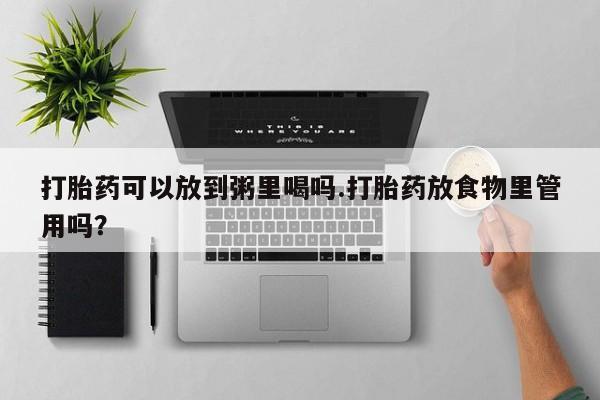 买流产药的微信联系方式打胎药可以放到粥里喝吗.打胎药放食物里管用吗？