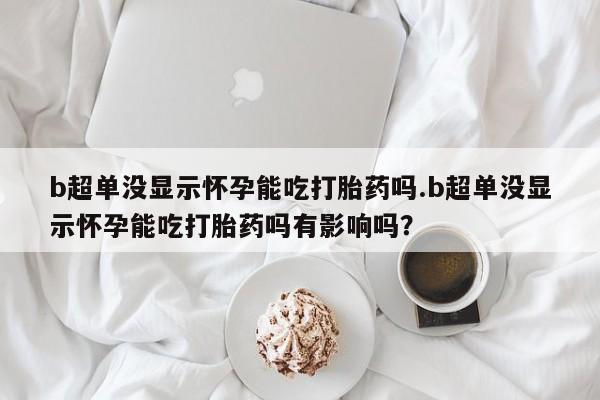 买流产药的微信联系方式b超单没显示怀孕能吃打胎药吗.b超单没显示怀孕能吃打胎药吗有影响吗？