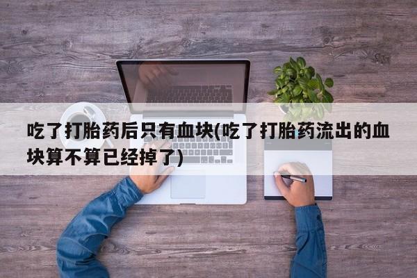 买流产药的微信联系方式吃了打胎药后只有血块(吃了打胎药流出的血块算不算已经掉了)