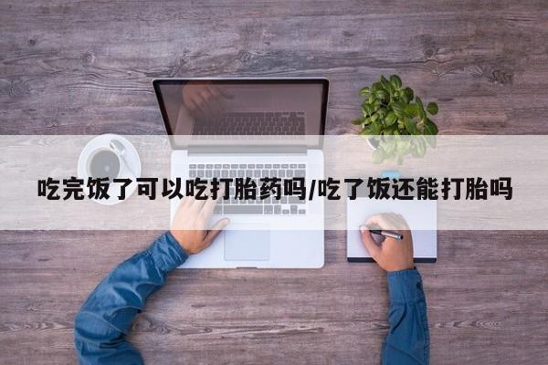 买流产药的微信联系方式吃完饭了可以吃打胎药吗/吃了饭还能打胎吗