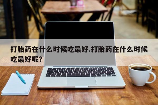 买流产药的微信联系方式打胎药在什么时候吃最好.打胎药在什么时候吃最好呢？