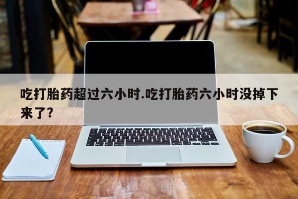 买流产药的微信联系方式吃打胎药超过六小时.吃打胎药六小时没掉下来了？