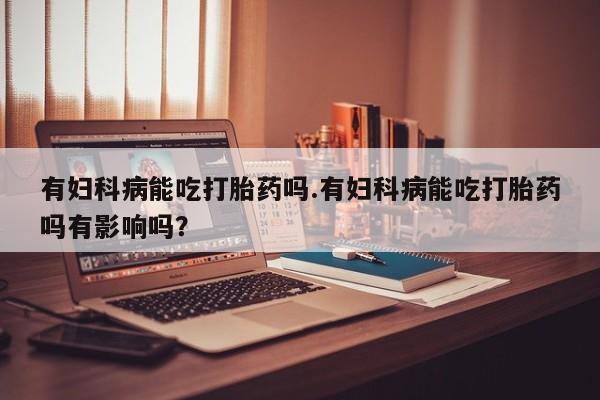 买流产药的微信联系方式有妇科病能吃打胎药吗.有妇科病能吃打胎药吗有影响吗？