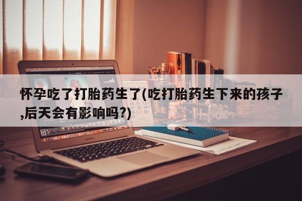 买流产药的微信联系方式怀孕吃了打胎药生了(吃打胎药生下来的孩子,后天会有影响吗?)