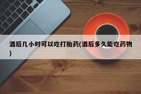 买流产药的微信联系方式酒后几小时可以吃打胎药(酒后多久能吃药物)