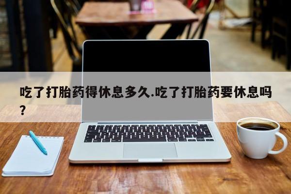 买流产药的微信联系方式吃了打胎药得休息多久.吃了打胎药要休息吗？
