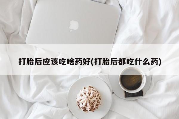 买流产药的微信联系方式打胎后应该吃啥药好(打胎后都吃什么药)