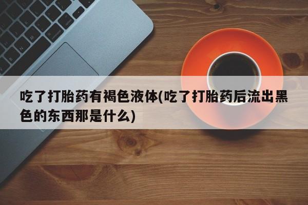 买流产药的微信联系方式吃了打胎药有褐色液体(吃了打胎药后流出黑色的东西那是什么)