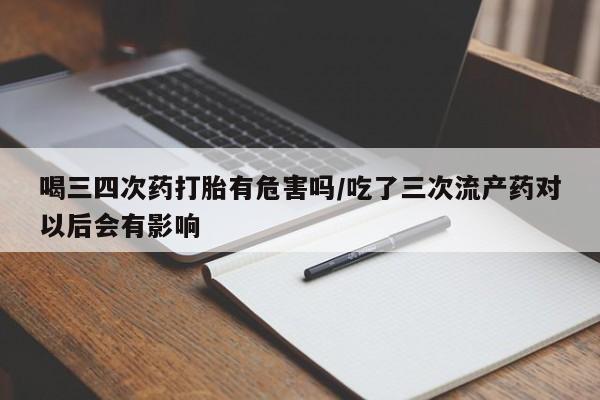 买流产药的微信联系方式喝三四次药打胎有危害吗/吃了三次流产药对以后会有影响