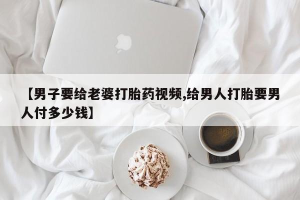 买流产药的微信联系方式【男子要给老婆打胎药视频,给男人打胎要男人付多少钱】