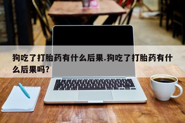 买流产药的微信联系方式狗吃了打胎药有什么后果.狗吃了打胎药有什么后果吗？