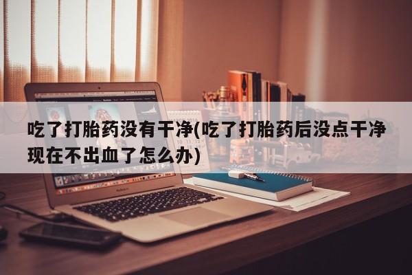 买流产药的微信联系方式吃了打胎药没有干净(吃了打胎药后没点干净现在不出血了怎么办)