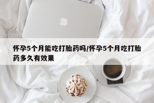 买流产药的微信联系方式怀孕5个月能吃打胎药吗/怀孕5个月吃打胎药多久有效果