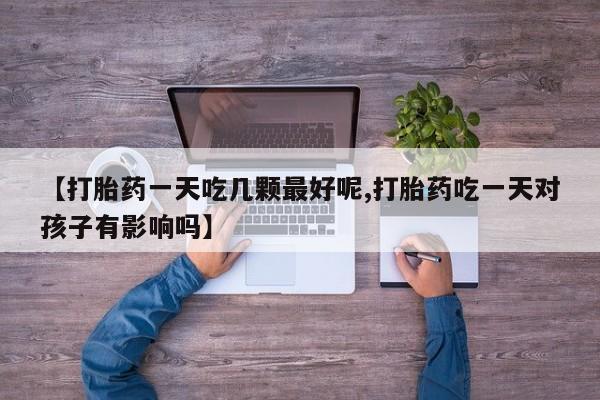 买流产药的微信联系方式【打胎药一天吃几颗最好呢,打胎药吃一天对孩子有影响吗】