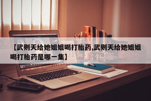 买流产药的微信联系方式【武则天给她姐姐喝打胎药,武则天给她姐姐喝打胎药是哪一集】