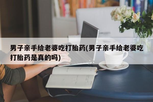 买流产药的微信联系方式男子亲手给老婆吃打胎药(男子亲手给老婆吃打胎药是真的吗)