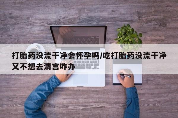 买流产药的微信联系方式打胎药没流干净会怀孕吗/吃打胎药没流干净又不想去清宫咋办