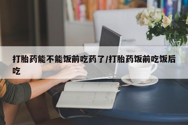 买流产药的微信联系方式打胎药能不能饭前吃药了/打胎药饭前吃饭后吃