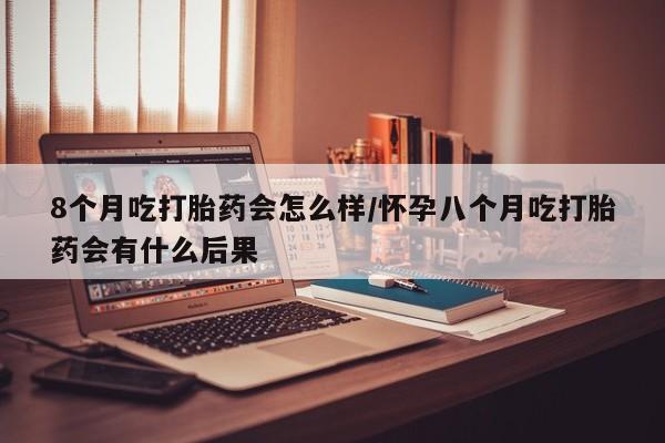 买流产药的微信联系方式8个月吃打胎药会怎么样/怀孕八个月吃打胎药会有什么后果