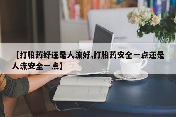 买流产药的微信联系方式【打胎药好还是人流好,打胎药安全一点还是人流安全一点】