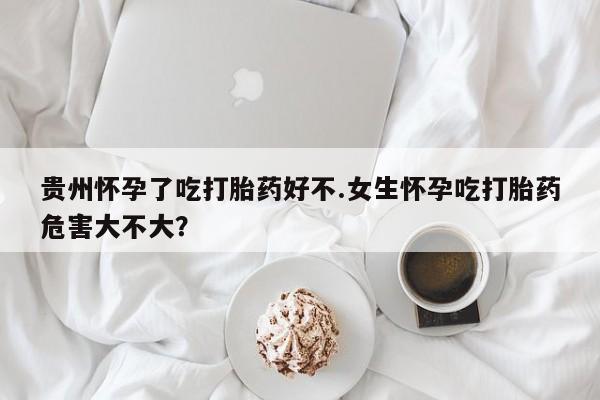 买流产药的微信联系方式贵州怀孕了吃打胎药好不.女生怀孕吃打胎药危害大不大？