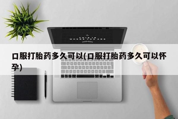 买流产药的微信联系方式口服打胎药多久可以(口服打胎药多久可以怀孕)
