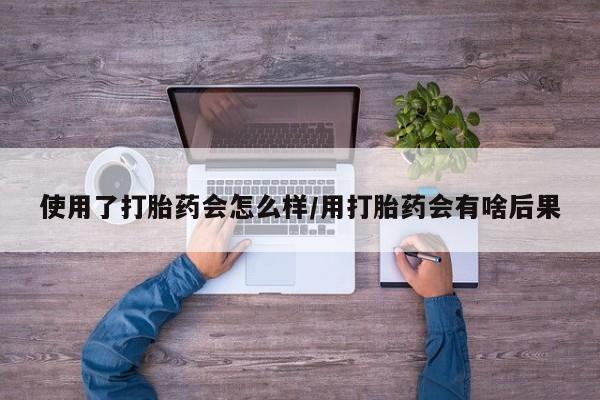 买流产药的微信联系方式使用了打胎药会怎么样/用打胎药会有啥后果