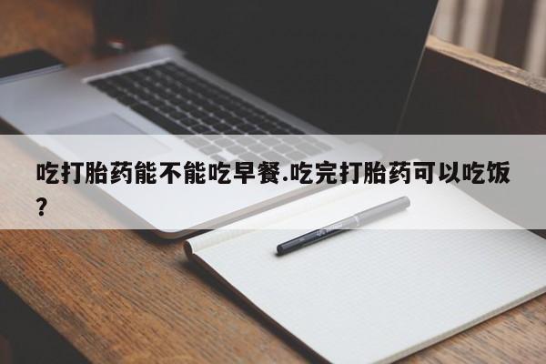 买流产药的微信联系方式吃打胎药能不能吃早餐.吃完打胎药可以吃饭？