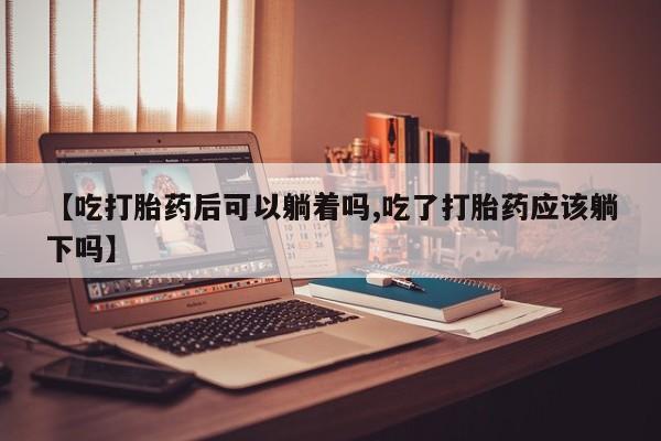 买流产药的微信联系方式【吃打胎药后可以躺着吗,吃了打胎药应该躺下吗】