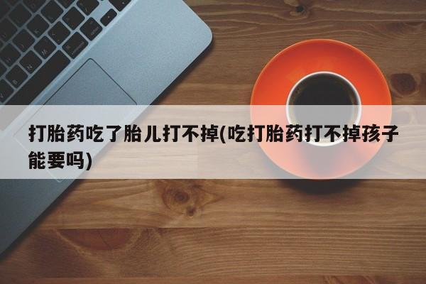 买流产药的微信联系方式打胎药吃了胎儿打不掉(吃打胎药打不掉孩子能要吗)