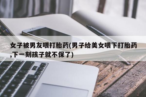 买流产药的微信联系方式女子被男友喂打胎药(男子给美女喂下打胎药,下一刻孩子就不保了)