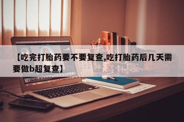 买流产药的微信联系方式【吃完打胎药要不要复查,吃打胎药后几天需要做b超复查】