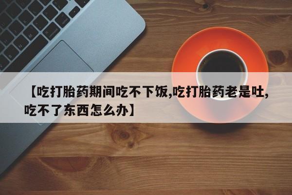 买流产药的微信联系方式【吃打胎药期间吃不下饭,吃打胎药老是吐,吃不了东西怎么办】