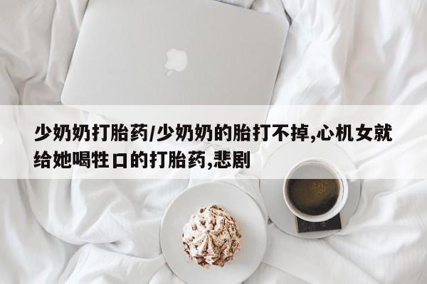 买流产药的微信联系方式少奶奶打胎药/少奶奶的胎打不掉,心机女就给她喝牲口的打胎药,悲剧