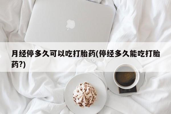 买流产药的微信联系方式月经停多久可以吃打胎药(停经多久能吃打胎药?)
