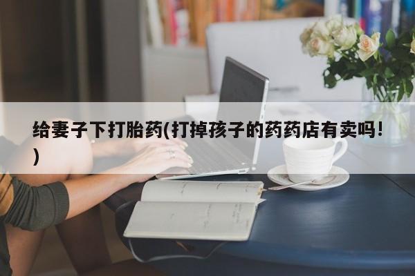 买流产药的微信联系方式给妻子下打胎药(打掉孩子的药药店有卖吗!)