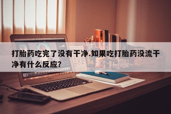 买流产药的微信联系方式打胎药吃完了没有干净.如果吃打胎药没流干净有什么反应？
