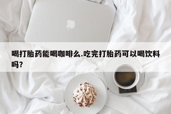 买流产药的微信联系方式喝打胎药能喝咖啡么.吃完打胎药可以喝饮料吗？