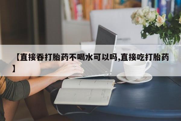 买流产药的微信联系方式【直接吞打胎药不喝水可以吗,直接吃打胎药】