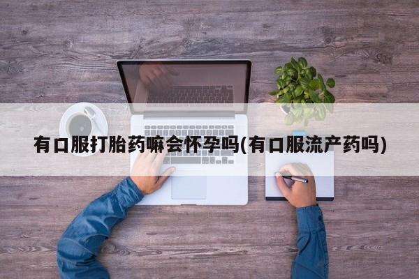 买流产药的微信联系方式有口服打胎药嘛会怀孕吗(有口服流产药吗)