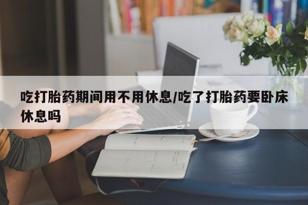 买流产药的微信联系方式吃打胎药期间用不用休息/吃了打胎药要卧床休息吗