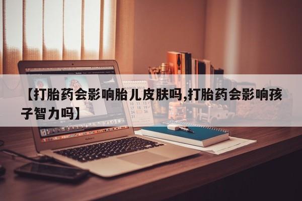 买流产药的微信联系方式【打胎药会影响胎儿皮肤吗,打胎药会影响孩子智力吗】